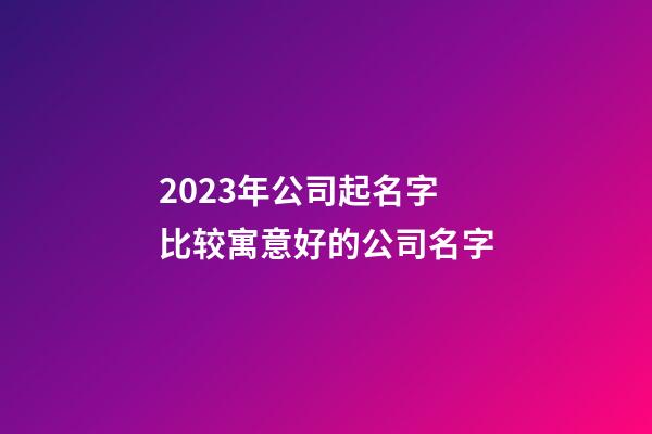 2023年公司起名字 比较寓意好的公司名字